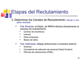 39
Etapas del Reclutamiento
3. Determinar los Canales de Reclutamiento: Canal o vía
para reclutar
 Vía Directa: el Depto. de RRHH efectúa directamente el
proceso de reclutamiento

Centros de enseñanza

Internet

Otras empresas

Bases de datos
 Vía Indirecta: delega atribuciones a empresa externa

Gremios

Consultoras de selección de personal (Head Hunters)

Oficinas de colocaciones (OMIL)
 