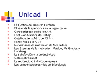 4
Unidad I
 La Gestión del Recurso Humano
 El valor de las personas en la organización
 Características de los RR.HH.
 Evolución histórica del trabajo
 Objetivos de la Adm. de RR.HH.
 Funciones de la ARH
 Necesidades de motivación de Mc Clelland
 Las 3 teorías de la motivación: Maslow, Mc Gregor, y
Herzberg
 La satisfacción y la productividad
 Ciclo motivacional
 La reciprocidad individuo-empresa
 Las compensaciones y las contribuciones
 