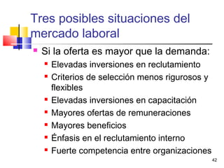 42
 Si la oferta es mayor que la demanda:
 Elevadas inversiones en reclutamiento
 Criterios de selección menos rigurosos y
flexibles
 Elevadas inversiones en capacitación
 Mayores ofertas de remuneraciones
 Mayores beneficios
 Énfasis en el reclutamiento interno
 Fuerte competencia entre organizaciones
Tres posibles situaciones del
mercado laboral
 