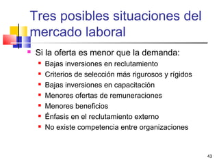 43
 Si la oferta es menor que la demanda:
 Bajas inversiones en reclutamiento
 Criterios de selección más rigurosos y rígidos
 Bajas inversiones en capacitación
 Menores ofertas de remuneraciones
 Menores beneficios
 Énfasis en el reclutamiento externo
 No existe competencia entre organizaciones
Tres posibles situaciones del
mercado laboral
 