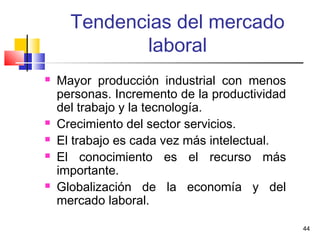 44
Tendencias del mercado
laboral
 Mayor producción industrial con menos
personas. Incremento de la productividad
del trabajo y la tecnología.
 Crecimiento del sector servicios.
 El trabajo es cada vez más intelectual.
 El conocimiento es el recurso más
importante.
 Globalización de la economía y del
mercado laboral.
 