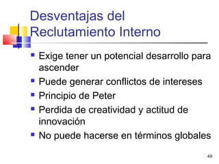 49
Desventajas del
Reclutamiento Interno
 Exige tener un potencial desarrollo para
ascender
 Puede generar conflictos de intereses
 Principio de Peter
 Perdida de creatividad y actitud de
innovación
 No puede hacerse en términos globales
 