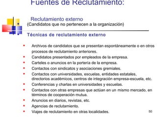 50
Fuentes de Reclutamiento:
Reclutamiento externo
 (Candidatos que no pertenecen a la organización)
 Técnicas de reclutamiento externo
 Archivos de candidatos que se presentan espontáneamente o en otros
procesos de reclutamiento anteriores.
 Candidatos presentados por empleados de la empresa.
 Carteles o anuncios en la portería de la empresa.
 Contactos con sindicatos y asociaciones gremiales.
 Contactos con universidades, escuelas, entidades estatales,
directorios académicos, centros de integración empresa-escuela, etc.
 Conferencias y charlas en universidades y escuelas.
 Contactos con otras empresas que actúan en un mismo mercado, en
términos de cooperación mutua.
 Anuncios en diarios, revistas, etc.
 Agencias de reclutamiento.
 Viajes de reclutamiento en otras localidades.
 