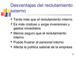 52
 Tarda más que el reclutamiento interno
 Es más costoso y exige inversiones y
gastos inmediatos
 Menos seguro que el reclutamiento
interno
 Puede frustrar al personal interno
 Afecta la política salarial de la empresa
Desventajas del reclutamiento
externo
 