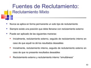 53
 Nunca se aplica en forma permanente un solo tipo de reclutamiento
 Siempre existe una posición que debe llenarse con reclutamiento externo
 Puede ser aplicado de las siguientes maneras:
 Inicialmente, reclutamiento externo, seguido de reclutamiento interno en
caso de que aquél no dé los resultados deseables
 Inicialmente, reclutamiento interno, seguido de reclutamiento externo en
caso de que no presente resultados deseables
 Reclutamiento externo y reclutamiento interno “simultáneos”
Fuentes de Reclutamiento:
Reclutamiento Mixto
 