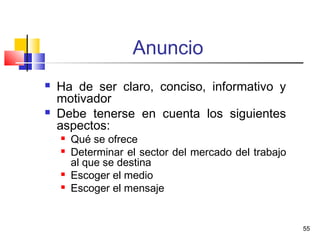 55
Anuncio
 Ha de ser claro, conciso, informativo y
motivador
 Debe tenerse en cuenta los siguientes
aspectos:
 Qué se ofrece
 Determinar el sector del mercado del trabajo
al que se destina
 Escoger el medio
 Escoger el mensaje
 