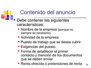 56
Contenido del anuncio
 Debe contener las siguientes
características:
 Nombre de la empresa (aunque no
siempre es necesario).
 Actividad de la empresa.
 Puesto de trabajo que se desea cubrir.
 Exigencias del puesto.
 Forma de establecer el primer
contacto y mención de los documentos
que se deben enviar.
 Renta ofrecida o pretensiones de renta
 