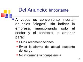 57
Del Anuncio: Importante
 A veces es conveniente insertar
anuncios “ciegos”, sin indicar la
empresa, mencionando sólo el
sector y el contacto, lo anterior
para:
 Eludir recomendaciones
 Evitar la alarma del actual ocupante
del cargo
 No informar a la competencia
 