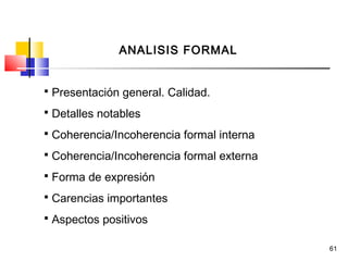 61
ANALISIS FORMAL
 Presentación general. Calidad.
 Detalles notables
 Coherencia/Incoherencia formal interna
 Coherencia/Incoherencia formal externa
 Forma de expresión
 Carencias importantes
 Aspectos positivos
 