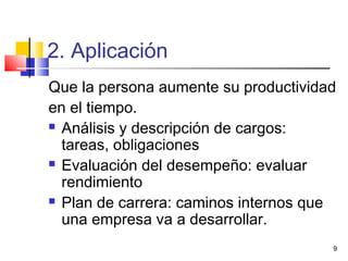 9
2. Aplicación
Que la persona aumente su productividad
en el tiempo.
 Análisis y descripción de cargos:
tareas, obligaciones
 Evaluación del desempeño: evaluar
rendimiento
 Plan de carrera: caminos internos que
una empresa va a desarrollar.
 