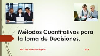 Métodos Cuantitativos para
la toma de Decisiones.
MSc. Ing. Julio Rito Vargas A. 2014
 