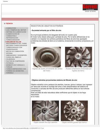 Turbodina




                                                                                                                                      Volver al home




                                                           INGESTION DE OBJETOS EXTRAÑOS
      COMBUSTIÓN
    ·
    · LOS 4 TIEMPOS DEL MOTOR                              - Suciedad entrante por el filtro de aire
    · SISTEMA DE ALIMENTACIÓN
    · ALIMENTACIÓN DE
                                                           Es el principal problema de desgaste del turbo en nuestro país.
      COMBUSTIBLE
                                                           El motor turbo diesel utiliza gran cantidad de aire. Por lo tanto deficiencias en la
    · REFRIGERACIÓN
                                                           calidad o no respetar los cambios periódicos de filtros de aire trae aparejado
    · TURBOCARGADOR
                                                           problemas de entrada de tierra en el sistema, erosionando la turbina compresora y el
    > ANALISIS DE FALLAS
                                                           motor.
    · MANTENIMIENTO DEL TURBO
    · MOTORES TURBOCARGADOS
    · TURBOCARGADO CON
      POSENFRIADOR
    · MOTOR DE COMBUSTIÓN
      INTERNA
    · DIMENSIONES Y DESEMPEÑO
    · CURSO DEL ÉMBOLO
    · CILINDRADA
    · FACTOR DE COMPRESIÓN
    · POTENCIA
    · MOMENTO DE FUERZAS O
      TORQUE
                                                            - Ingreso de aceite proveniente del venteo    - Rueda compresora erosionada por
    · TURBOCOMPRESORES CON
                                                                            del motor -                            ingreso de tierra -
      TURBINA DE GEOMETRÍA
      VARIABLE




                                                           - Objetos extraños provenientes sistema de filtrado de aire

                                                           Objetos extraños como pedazos de alambre, tuercas, goma o estopa, que ingresan
                                                           por descuido durante el montaje del turbo o bien desprendidos del sistema de
                                                           conductos o carcasa del filtro de aire producen diferentes daños en las turbinas
                                                           compresoras.
                                                           Ante una falla de esta naturaleza debe verificarse que el objeto no se haya
                                                           depositado
                                                           en el motor.




                                                              - Objeto extraño fino tipo alambre -   - Objeto extraño grueso tipo tuerca -


http://www.turbodina.com.ar/tecnica/analisisfallas.php (1 of 4)28/06/2007 01:23:17 p.m.