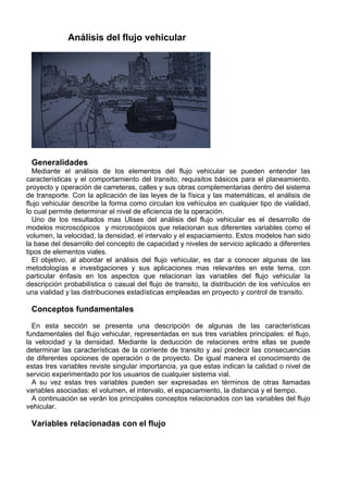 Análisis del flujo vehicular




 Generalidades
  Mediante el análisis de los elementos del flujo vehicular se pueden entender las
características y el comportamiento del transito, requisitos básicos para el planeamiento,
proyecto y operación de carreteras, calles y sus obras complementarias dentro del sistema
de transporte. Con la aplicación de las leyes de la física y las matemáticas, el análisis de
flujo vehicular describe la forma como circulan los vehículos en cualquier tipo de vialidad,
lo cual permite determinar el nivel de eficiencia de la operación.
  Uno de los resultados mas Ulises del análisis del flujo vehicular es el desarrollo de
modelos microscópicos y microscópicos que relacionan sus diferentes variables como el
volumen, la velocidad, la densidad, el intervalo y el espaciamiento. Estos modelos han sido
la base del desarrollo del concepto de capacidad y niveles de servicio aplicado a diferentes
tipos de elementos viales.
  El objetivo, al abordar el análisis del flujo vehicular, es dar a conocer algunas de las
metodologías e investigaciones y sus aplicaciones mas relevantes en este tema, con
particular énfasis en los aspectos que relacionan las variables del flujo vehicular la
descripción probabilística o casual del flujo de transito, la distribución de los vehículos en
una vialidad y las distribuciones estadísticas empleadas en proyecto y control de transito.

 Conceptos fundamentales

  En esta sección se presenta una descripción de algunas de las características
fundamentales del flujo vehicular, representadas en sus tres variables principales: el flujo,
la velocidad y la densidad. Mediante la deducción de relaciones entre ellas se puede
determinar las características de la corriente de transito y así predecir las consecuencias
de diferentes opciones de operación o de proyecto. De igual manera el conocimiento de
estas tres variables reviste singular importancia, ya que estas indican la calidad o nivel de
servicio experimentado por los usuarios de cualquier sistema vial.
  A su vez estas tres variables pueden ser expresadas en términos de otras llamadas
variables asociadas: el volumen, el intervalo, el espaciamiento, la distancia y el tiempo.
  A continuación se verán los principales conceptos relacionados con las variables del flujo
vehicular.

 Variables relacionadas con el flujo
 