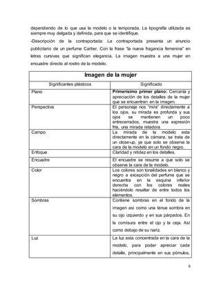 6
dependiendo de lo que usa la modelo o la temporada. La tipografía utilizada es
siempre muy delgada y definida, para que se identifique.
-Descripción de la contraportada: La contraportada presenta un anuncio
publicitario de un perfume Cartier. Con la frase “la nueva fragancia femenina” en
letras cursivas que significan elegancia. La imagen muestra a una mujer en
encuadre directo al rostro de la modelo.
Imagen de la mujer
Significantes plásticos Significado
Plano Primerísimo primer plano: Cercanía y
apreciación de los detalles de la mujer
que se encuentran en la imagen.
Perspectiva El personaje nos “mira” directamente a
los ojos, su mirada es profunda y sus
ojos se mantienen un poco
entrecerrados, muestra una expresión
fría, una mirada retadora
Campo La mirada de la modelo esta
directamente en la cámara, se trata de
un close-up, ya que solo se observa la
cara de la modelo en un fondo negro.
Enfoque Claridad y nitidez en los detalles.
Encuadre El encuadre se resume a que solo se
observe la cara de la modelo.
Color Los colores son tonalidades en blanco y
negro a excepción del perfume que se
encuentra en la esquina inferior
derecha con los colores reales
haciéndolo resaltar de entre todos los
elementos.
Sombras Contiene sombras en el fondo de la
imagen asi como una tenue sombra en
su ojo izquierdo y en sus párpados. En
la comisura entre el ojo y la ceja. Así
como debajo de su nariz.
Luz La luz esta concentrada en la cara de la
modelo, para poder apreciar cada
detalle, principalmente en sus pómulos,
 