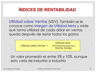 ÍNDICES DE RENTABILIDAD
Utilidad sobre Ventas (USV): También se le
conoce como Margen de Utilidad Neta y mide
qué tanta utilidad de cada dólar en ventas
queda después de restar todos los gastos
Utilidad sobre Ventas =
Utilidad neta
Ventas totales
Un valor promedio es entre 5% y 10%, aunque
esto varía de industria a industria
Consulting & Strategy Análisis de Estados Financieros 10
 