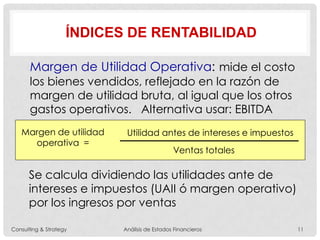 ÍNDICES DE RENTABILIDAD
Margen de Utilidad Operativa: mide el costo
los bienes vendidos, reflejado en la razón de
margen de utilidad bruta, al igual que los otros
gastos operativos. Alternativa usar: EBITDA
Margen de utilidad
operativa =
Utilidad antes de intereses e impuestos
Ventas totales
Se calcula dividiendo las utilidades ante de
intereses e impuestos (UAII ó margen operativo)
por los ingresos por ventas
Consulting & Strategy Análisis de Estados Financieros 11
 