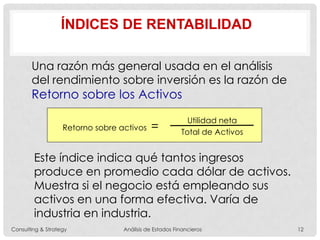 Una razón más general usada en el análisis
del rendimiento sobre inversión es la razón de
Retorno sobre los Activos
Retorno sobre activos =
Utilidad neta
Total de Activos
ÍNDICES DE RENTABILIDAD
Este índice indica qué tantos ingresos
produce en promedio cada dólar de activos.
Muestra si el negocio está empleando sus
activos en una forma efectiva. Varía de
industria en industria.
Consulting & Strategy Análisis de Estados Financieros 12
 