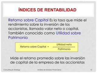 ÍNDICES DE RENTABILIDAD
Retorno sobre Capital =
Utilidad neta
Patrimonio
Retorno sobre Capital Es la tasa que mide el
rendimiento sobre la inversión de los
accionistas, llamada valor neto o capital.
También conocido como Utilidad sobre
Patrimonio
Mide el retorno promedio sobre las inversión
de capital de la empresa de los accionistas
Consulting & Strategy Análisis de Estados Financieros 13
 