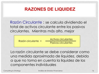 RAZONES DE LIQUIDEZ
Razón Circulante : se calcula dividiendo el
total de activos circulante entre los pasivos
circulantes. Mientras más alto, mejor
La razón circulante se debe considerar como
una medida aproximada de liquidez, debido
a que no toma en cuenta la liquidez de los
componentes individuales
Razón circulante =
Activos circulantes
Pasivos circulantes
Consulting & Strategy Análisis de Estados Financieros 16
 