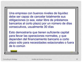 Una empresa con buenos niveles de liquidez
debe ser capaz de cancelar totalmente sus
obligaciones (o sea, estar libre de préstamos
bancarios al corto plazo) por un número de días
consecutivos, usualmente 30 días
Esto demostraría que tienen suficiente capital
para llevar las operaciones normales, y que
dependen del financiamiento bancario a corto
plazo sólo para necesidades estacionales o fuera
de lo común
Consulting & Strategy Análisis de Estados Financieros 29
 