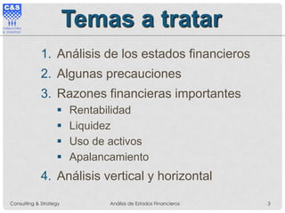 Temas a tratar
1. Análisis de los estados financieros
2. Algunas precauciones
3. Razones financieras importantes
 Rentabilidad
 Liquidez
 Uso de activos
 Apalancamiento
4. Análisis vertical y horizontal
Consulting & Strategy Análisis de Estados Financieros 3
 