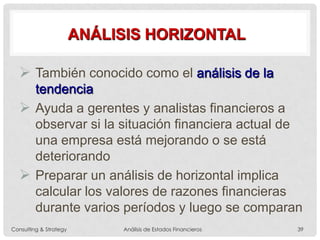 ANÁLISIS HORIZONTAL
 También conocido como el análisis de la
tendencia
 Ayuda a gerentes y analistas financieros a
observar si la situación financiera actual de
una empresa está mejorando o se está
deteriorando
 Preparar un análisis de horizontal implica
calcular los valores de razones financieras
durante varios períodos y luego se comparan
Consulting & Strategy Análisis de Estados Financieros 39
 