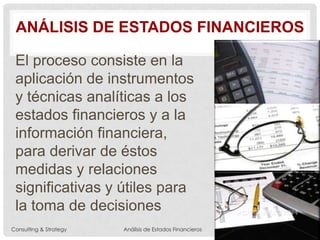ANÁLISIS DE ESTADOS FINANCIEROS
El proceso consiste en la
aplicación de instrumentos
y técnicas analíticas a los
estados financieros y a la
información financiera,
para derivar de éstos
medidas y relaciones
significativas y útiles para
la toma de decisiones
Consulting & Strategy Análisis de Estados Financieros
 