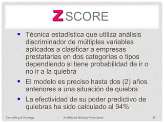ZSCORE
 Técnica estadística que utiliza análisis
discriminador de múltiples variables
aplicados a clasificar a empresas
prestatarias en dos categorías o tipos
dependiendo si tiene probabilidad de ir o
no ir a la quiebra
 El modelo es preciso hasta dos (2) años
anteriores a una situación de quiebra
 La efectividad de su poder predictivo de
quiebras ha sido calculado al 94%
Consulting & Strategy Análisis de Estados Financieros 47
 