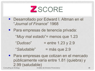 ZSCORE
 Desarrollado por Edward I. Altman en el
“Journal of Finance” 1968
 Para empresas de tenencia privada:
“Muy mal estado”= menos que 1.23
“Dudoso” = entre 1.23 y 2.9
“Saludable” = más que 2.9
 Para empresas que cotizan en el mercado
públicamente varía entre 1.81 (quiebra) y
2.99 (saludable)
Consulting & Strategy Análisis de Estados Financieros 48
 