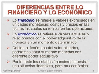 DIFERENCIAS ENTRE LO
FINANCIERO Y LO ECONÓMICO
 Lo financiero se refiere a valores expresados en
unidades monetarias: costos y precios en las
fechas las cuales se realizaron las operaciones
 Lo económico se refiere a valores actuales o
relacionados con el poder adquisitivo de la
moneda en un momento determinado
 Debido al fenómeno del valor histórico,
podríamos estar sumando monedas con
diferente poder adquisitivo
 Por lo tanto los estados financieros muestran
una situación financiera, pero no económica
Consulting & Strategy Análisis de Estados Financieros 5
 