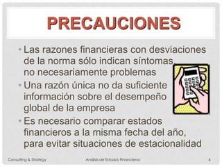 PRECAUCIONES
• Las razones financieras con desviaciones
de la norma sólo indican síntomas,
no necesariamente problemas
• Una razón única no da suficiente
información sobre el desempeño
global de la empresa
• Es necesario comparar estados
financieros a la misma fecha del año,
para evitar situaciones de estacionalidad
Consulting & Strategy Análisis de Estados Financieros 6
 