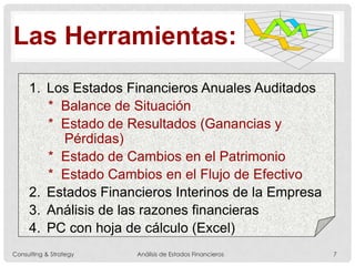 Las Herramientas:
1. Los Estados Financieros Anuales Auditados
* Balance de Situación
* Estado de Resultados (Ganancias y
Pérdidas)
* Estado de Cambios en el Patrimonio
* Estado Cambios en el Flujo de Efectivo
2. Estados Financieros Interinos de la Empresa
3. Análisis de las razones financieras
4. PC con hoja de cálculo (Excel)
Consulting & Strategy Análisis de Estados Financieros 7
 