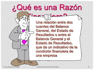 ¿Qué es una Razón
Financiera?
Una relación entre dos
cuentas del Balance
General, del Estado de
Resultados o entre el
Balance General y el
Estado de Resultados,
que da un indicativo de la
condición financiera de
una empresa
Consulting & Strategy Análisis de Estados Financieros 8
 
