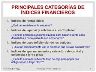PRINCIPALES CATEGORÍAS DE
ÍNDICES FINANCIEROS
1. Índices de rentabilidad:
¿Qué tan rentable es la empresa?
2. Índices de liquidez y solvencia al corto plazo:
¿Tiene la empresa suficiente liquidez para hacerle frente a las
demandas a corto plazo de sus acreedores?
3. Índices de usos (eficiencia) de los activos:
¿Qué tan eficientemente usa la empresa sus activos productivos?
4. Índices de apalancamiento y estructura de capital y
solvencia a largo plazo:
¿Tiene la empresa suficiente flujo de caja para pagar sus
obligaciones a largo plazo?
Consulting & Strategy Análisis de Estados Financieros 9
 