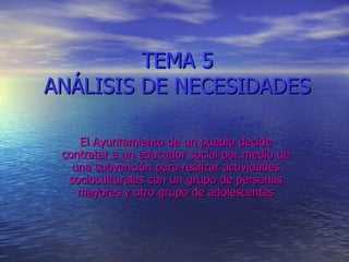 TEMA 5 ANÁLISIS DE NECESIDADES El Ayuntamiento de un pueblo decide contratar a un educador social por medio de una subvención para realizar actividades socioculturales con un grupo de personas mayores y otro grupo de adolescentes 