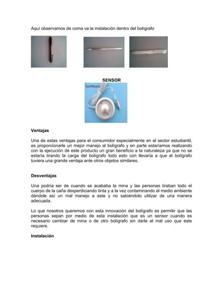 Aquí observamos de coma va la instalación dentro del bolígrafo




                                   SENSOR




Ventajas

Una de estas ventajas para el consumidor especialmente en el sector estudiantil,
es proporcionarle un mejor manejo al bolígrafo y en parte estaríamos realizando
con la ejecución de este producto un gran beneficio a la naturaleza ya que no se
estaría tirando la carga del bolígrafo todo esto con llevaría a que el bolígrafo
tuviera una grande ventaja ante otros objetos similares.


Desventajas

Una podría ser de cuando se acababa la mina y las personas tiraban todo el
cuerpo de la caña desperdiciando tinta y a la vez contaminando el medio ambiente
dándole así un mal manejo a este y no sabiéndolo utilizar de una manera
adecuada.

Lo que nosotros queremos con esta innovación del bolígrafo es permitir que las
personas sepan por medio de esta instalación que es un sensor cuando es
necesario cambiar de mina o de otro bolígrafo sin darle el mal uso que este
requiere.

Instalación
 