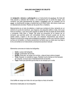 ANALISIS ANATOMICO DE OBJETO
                                   Guía 1



Un bolígrafo o birome o esferógrafo es un instrumento de escritura. Se trata del
más popular y utilizado del mundo, y se caracteriza por su punta de carga, que
contiene una bola generalmente de acero o tungsteno que, en contacto con el
papel, va dosificando la tinta a medida que se la hace rodar, del mismo modo que
un desodorante de bola. Puede ser de punto fino o mediano.

Básicamente es un tubo de plástico o metal que contiene la tinta, teniendo en un
extremo la punta de escritura, que engarza una pequeña esfera o bola, de la que
toma el nombre, y que sirve para regular la salida de tinta al papel de forma fluida
y constante. Este tubo o "carga" (de tinta) se encuentra en el interior de un
armazón que permite asirlo con comodidad. Dicho armazón puede ser de dos
partes (base y tapón) o de una sola, con diversos mecanismos que sacan o
retraen la punta de la carga para protegerla de golpes y evitar que manche cuando
se lleva en el bolsillo. La masiva producción ha hecho que su costo sea muy bajo y
lo ha convertido en el instrumento universal de escritura manual.



Elementos comunes en todos los bolígrafos:

   •   Caña: cuerpo del bolígrafo.
   •   Carga: contenedor de la tinta.
   •   Bolilla: Esta gira, se carga con la tinta, y deja el trazo sobre el papel.
   •   Tinta: Espesa, no soluble en agua. Resiste mucho tiempo en los tanques
       sin secarse, aunque seca instantáneamente al escribir.
   •   Tapa: Parte que permite que la tinta no se escape por si sola.




Una bolilla se carga con tinta a la vez que deja su trazo al escribir

Elementos habituales en los bolígrafos:
 