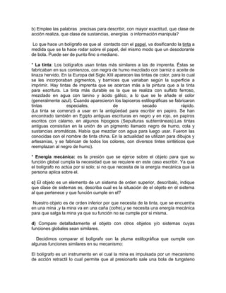 b) Emplee las palabras precisas para describir, con mayor exactitud, que clase de
acción realiza, que clase de sustancias, energías o información manipula?

 Lo que hace un bolígrafo es que al contacto con el papel, va dosificando la tinta a
medida que se la hace rodar sobre el papel, del mismo modo que un desodorante
de bola. Puede ser de punto fino o mediano.

* La tinta: Los bolígrafos usan tintas más similares a las de imprenta. Éstas se
fabricaban en sus comienzos, con negro de humo mezclado con barniz o aceite de
linaza hervido. En la Europa del Siglo XIII aparecen las tintas de color, para lo cual
se les incorporaban pigmentos, y barnices que variaban según la superficie a
imprimir. Hay tintas de imprenta que se acercan más a la pintura que a la tinta
para escritura. La tinta más durable es la que se realiza con sulfato ferroso,
mezclado en agua con tanino y ácido gálico, a lo que se le añade el color
(generalmente azul). Cuando aparecieron los lapiceros estilográficas se fabricaron
tintas            especiales,              de             secado              rápido.
(La tinta se comenzó a usar en la antigüedad para escribir en papiro. Se han
encontrado también en Egipto antiguas escrituras en negro y en rojo, en papiros
escritos con cálamo, en algunos hipogeos (Sepulturas subterráneas).Las tintas
antiguas consistían en la unión de un pigmento llamado negro de humo, cola y
sustancias aromáticas. Había que mezclar con agua para luego usar. Fueron las
conocidas con el nombre de tinta china. En la actualidad se utilizan para dibujos y
artesanías, y se fabrican de todos los colores, con diversos tintes sintéticos que
reemplazan al negro de humo).

* Energía mecánica: es la presión que se ejerce sobre el objeto para que su
función global cumpla la necesidad que se requiere en este caso escribir. Ya que
el bolígrafo no actúa por si solo; si no que necesita de la energía mecánica que la
persona aplica sobre el.

c) El objeto es un elemento de un sistema de orden superior, descríbalo, indique
que clase de sistemas es, describa cual es la situación de el objeto en el sistema
al que pertenece y que función cumple en el?

 Nuestro objeto es de orden inferior por que necesita de la tinta, que se encuentra
en una mina ,y la mina va en una caña (cofre),y se necesita una energía mecánica
para que salga la mina ya que su función no se cumple por si misma,

d) Compare detalladamente el objeto con otros objetos y/o sistemas cuyas
funciones globales sean similares.

  Decidimos comparar el bolígrafo con la pluma estilográfica que cumple con
algunas funciones similares en su mecanismo:

El bolígrafo es un instrumento en el cual la mina es impulsada por un mecanismo
de acción retractil lo cual permite que al presionarlo sale una bola de tungsteno
 
