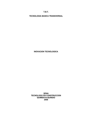 T.B.T.

TECNOLOGIA BASICA TRANSVERSAL




    INOVACION TECNOLOGICA




           SENA
 TECNOLOGO EN CONSTRUCCION
      QUIMBAYA-QUINDIO
            2008
 