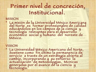 Primer nivel de concreción, Institucional.   MISION La misión de la Universidad México Americana del Norte  es  formar profesionales de calidad educándolos en los campos de la ciencia  y tecnología  relevantes para el desarrollo económico  social y humano  del  noreste de México. VISION La Universidad México Americana del Norte, Sostiene como  fin último la permanencia de servicio  a través de un estrategia abierta al cambio, incorporando a  su esfuerzo  la actualización  de metodologías,  técnicas  generadas por el avance de la ciencia  y tecnología.   