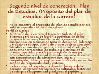 Segundo nivel de concreción,  Plan de Estudios. (Propósito del plan de estudios de la carrera) No se encontró el propósito del plan de estudio por eso solo se especifica el perfil de egreso. Perfil de Egreso  Al término de la carrera el Ingeniero Industrial y de Sistemas será capaz de lograr la optimización de los recursos humanos y financieros de la empresa, auxiliándose en técnicas de toma de decisiones, liderazgo y trabajo de equipo, diseño de procesos de producción, iniciativa en nuevos proyectos, creatividad en el diseño de nuevas herramientas de trabajo y distribución de planta; capacidad para la conformación de nuevos productos que la sociedad demande, así como de contar con conocimientos de administración, inglés y computación, debiendo realizar sus funciones con amplio sentido de responsabilidad y criterio. La honradez, el respeto a la dignidad humana de la persona, el aprecio por los valores culturales, históricos y sociales de la comunidad y del país; el espíritu emprendedor; el liderazgo; la cultura de la calidad; el respeto por el medio ambiente y la vocación de compromiso con las comunidades. 