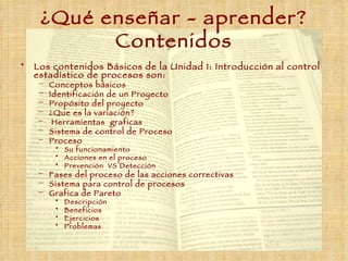 ¿Qué enseñar  -  aprender ?  Contenidos Los contenidos Básicos de la Unidad 1: Introducción al control estadístico de procesos son: Conceptos básicos Identificación de un Proyecto Propósito del proyecto ¿Que es la variación? Herramientas  graficas Sistema de control de Proceso Proceso Su funcionamiento Acciones en el proceso Prevención  VS Detección Fases del proceso de las acciones correctivas Sistema para control de procesos Grafica de Pareto Descripción Beneficios Ejercicios Problemas 