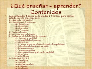 ¿Qué enseñar  -  aprender ?  Contenidos Los contenidos Básicos de la Unidad 2 Técnicas para control estadístico de procesos son: 2.1 ¿Qué es la  verificación? 2.2 Histograma de frecuencias. 2.2.1 Descripción 2.2.2 Beneficios 2.2.3 Ejercicios 2.2.4 Problemas 2.3 Acciones locales. 2.4 Acciones sobre el sistema. 2.5 Evaluación  de la habilidad del proceso. 2.5.1 Corregir la habilidad 2.5.2 Capabilidad del proceso 2.5.3 Beneficios 2.5.4 Pasos a seguir para hacer el estudio de capabilidad. 2.5.5 Identificando fuentes de variación 2.5.6 Causas comunes 2.5.7 Causas especiales 2.5.8 Interpretación de gráficos de  habilidad. 2.5.9 Ejercicios 2.5.10 Problemas 2.6 Estudio de GR  & R 2.6.1 Beneficios 2.6.2 Método 2.6.3 Reglas y análisis  2.6.4 Ejemplos 2.6.5 Problemas 