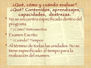 ¿Qué, cómo y cuándo evaluar?  ¿Qué? Contenidos, aprendizajes, capacidades,  destrezas.  No se encuentra especificado dentro del programa  ¿Cómo ?  Instrumentos  Examen  Escrito ¿Cuándo ?  Tiempos Al término de todas las unidades. No se tiene especificado  el tiempo para la realización del examen. 