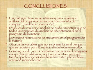 CONCLUSIONES   Los instrumentos que se utilizaron para  realizar el análisis del programa de materia  fue una lista de  chequeo  (niveles de concreción).  Después de realizar el análisis se pudo encontrar que no todas las variables de análisis se encontraron el en el programa de la materia. La variable recursos no se encuentra en el programa de la materia Otra de las variables que no  se presenta es el tiempo que se requiere para la realización del examen escrito. Como se puede  ver es necesario que mínimo el programa marque las variables que aquí se presentan  para que tanto el profesor como los alumnos  estén preparados antes de iniciar el curso. 
