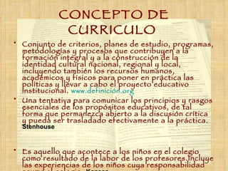 CONCEPTO DE CURRICULO   Conjunto de criterios, planes de estudio, programas, metodologías y procesos que contribuyen a la formación integral y a la construcción de la identidad cultural nacional, regional y local, incluyendo también los recursos humanos, académicos y físicos para poner en práctica las políticas y llevar a cabo el proyecto educativo institucional.  www.definición.org   Una tentativa para comunicar los principios y rasgos esenciales de los propósitos educativos, de tal forma que permanezca abierto a la discusión crítica y pueda ser trasladado efectivamente a la práctica.  Stenhouse Es aquello que acontece a los niños en el colegio como resultado de la labor de los profesores. Incluye las experiencias de los niños cuya responsabilidad asume el colegio.  Kansas 