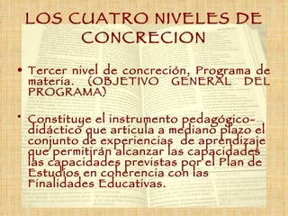 LOS CUATRO NIVELES DE CONCRECION Tercer nivel de concreción, Programa de materia. (OBJETIVO GENERAL DEL PROGRAMA)  Constituye el instrumento pedagógico- didáctico que articula a mediano plazo el conjunto de experiencias  de aprendizaje que permitirán alcanzar las capacidades las capacidades previstas por el Plan de Estudios en coherencia con las Finalidades Educativas. 