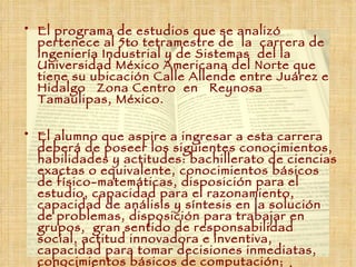El programa de estudios que se analizó pertenece al 5to tetramestre de  la  carrera de Ingeniería Industrial y de Sistemas  del la Universidad México Americana del Norte que tiene su ubicación  Calle Allende entre Juárez e Hidalgo   Zona Centro  en   Reynosa Tamaulipas, México. El alumno que aspire a ingresar a esta carrera deberá de poseer los siguientes conocimientos, habilidades y actitudes: bachillerato de ciencias exactas o equivalente, conocimientos básicos de físico-matemáticas, disposición para el estudio, capacidad para el razonamiento, capacidad de análisis y síntesis en la solución de problemas, disposición para trabajar en grupos,  gran sentido de responsabilidad social, actitud innovadora e inventiva, capacidad para tomar decisiones inmediatas, conocimientos básicos de computación; habilidad e ingenio creativo, interés en el manejo de recursos humanos, tecnológicos y financieros. 