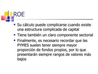 ROE Su cálculo puede complicarse cuando existe una estructura complicada de capital Tiene también un claro componente sectorial Finalmente, es necesario recordar que las PYMES suelen tener siempre mayor proporción de fondos propios, por lo que presentarán siempre rangos de valores más bajos 
