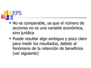 EPS No es comparable, ya que el número de acciones no es una variable económica, sino jurídica   Puede resultar algo ambiguo y poco claro para medir los resultados, debido al fenómeno de la retención de beneficios (ver siguiente)   